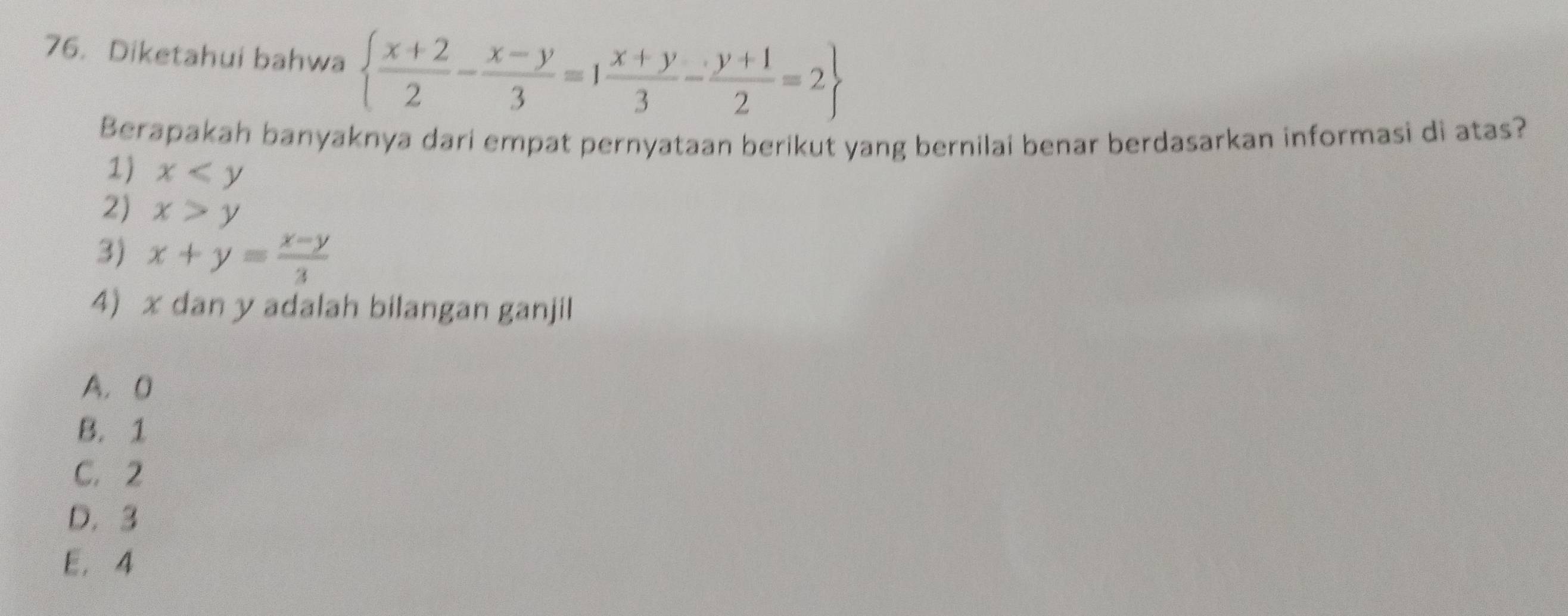 Diketahui bahwa   (x+2)/2 - (x-y)/3 =1 (x+y)/3 - (y+1)/2 =2
Berapakah banyaknya dari empat pernyataan berikut yang bernilai benar berdasarkan informasi di atas?
1) x
2) x>y
3) x+y= (x-y)/3 
4) x dan y adalah bilangan ganjil
A. 0
B. 1
C. 2
D. 3
E. 4