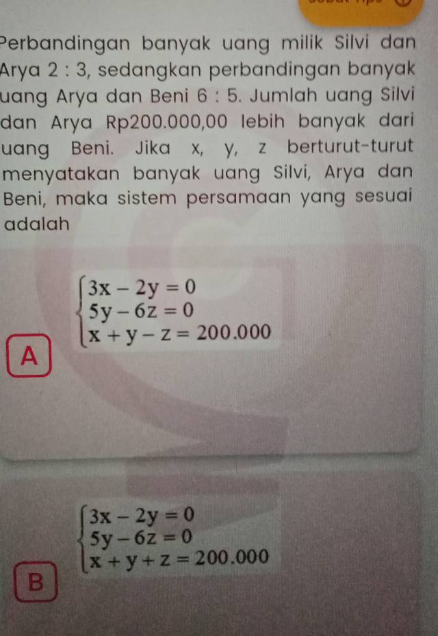 Perbandingan banyak uang milik Silvi dan
Arya 2:3 , sedangkan perbandingan banyak
uang Arya dan Beni 6:5. Jumlah uang Silvi
dan Arya Rp200.000,00 lebih banyak dari
uang Beni. Jika x, y, z berturut-turut
menyatakan banyak uang Silvi, Arya dan
Beni, maka sistem persamaan yang sesuai
adalah
beginarrayl 3x-2y=0 5y-6z=0 x+y-z=200.000endarray.
A
beginarrayl 3x-2y=0 5y-6z=0 x+y+z=200.000endarray.
B