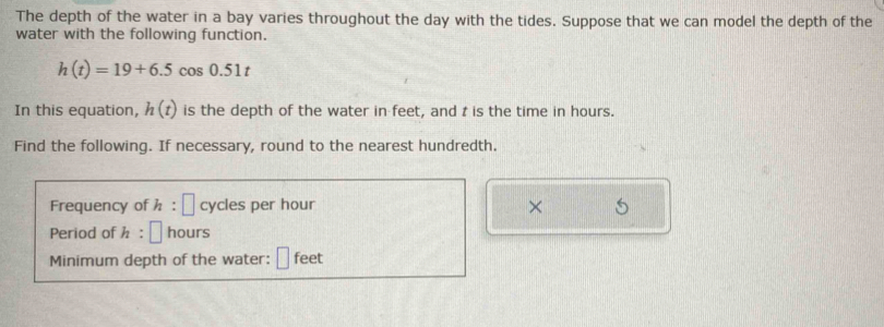 The depth of the water in a bay varies throughout the day with the tides. Suppose that we can model the depth of the 
water with the following function.
h(t)=19+6.5cos 0.51t
In this equation, h(t) is the depth of the water in feet, and t is the time in hours. 
Find the following. If necessary, round to the nearest hundredth. 
Frequency of h : □ cycles per hour × S 
Period of h : ^ hours
Minimum depth of the water: □ feet