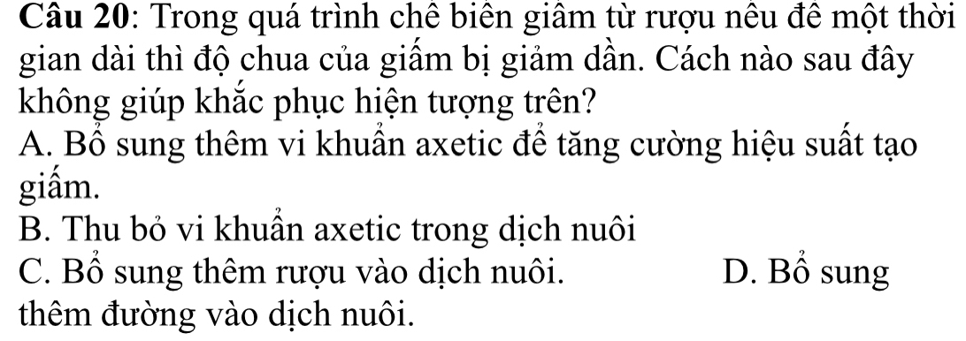 Trong quá trình chê biên giâm từ rượu nêu đê một thời
gian dài thì độ chua của giầm bị giảm dần. Cách nào sau đây
không giúp khắc phục hiện tượng trên?
A. Bổ sung thêm vi khuần axetic để tăng cường hiệu suất tạo
giấm.
B. Thu bỏ vi khuẩn axetic trong dịch nuôi
C. Bổ sung thêm rượu vào dịch nuôi. D. Bổ sung
thêm đường vào dịch nuôi.