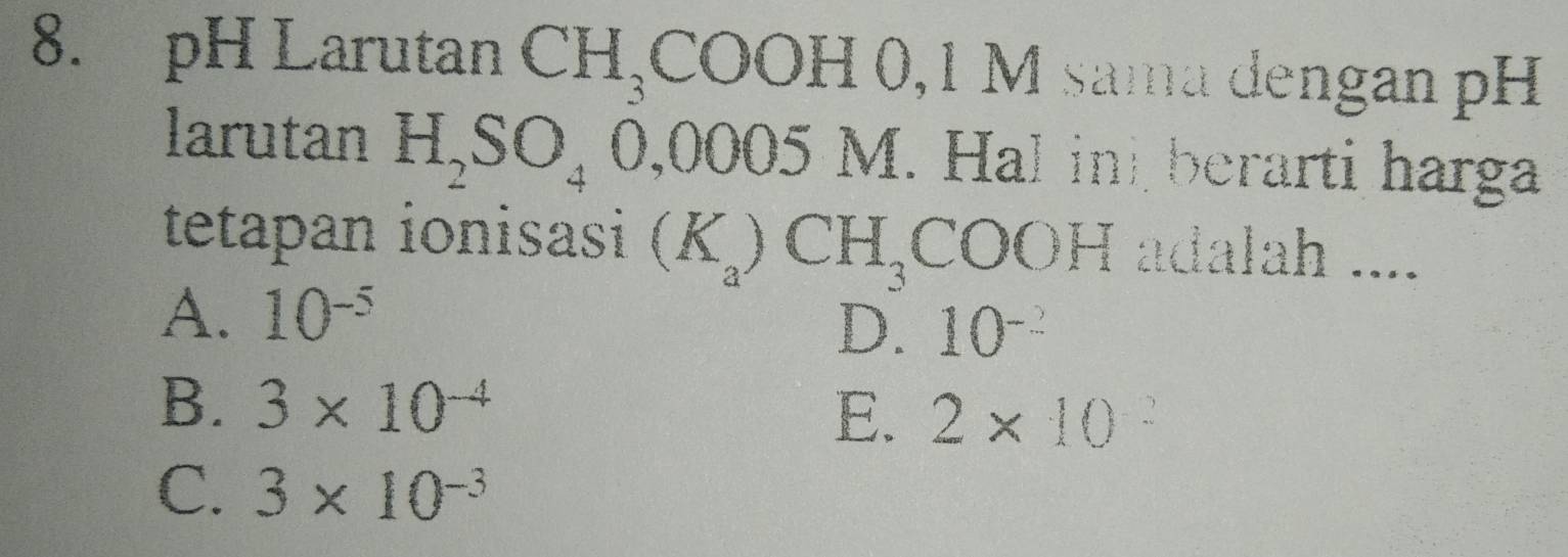 pH Larutan CH_3COOH0, 1M sama dengan pH
larutan H_2SO_40,0005M I. Hal in berarti harga
tetapan ionisasi (K_a)CH_3COOH adalah ....
A. 10^(-5)
D. 10^(-2)
B. 3* 10^(-4)
E. 2* 10^(-2)
C. 3* 10^(-3)