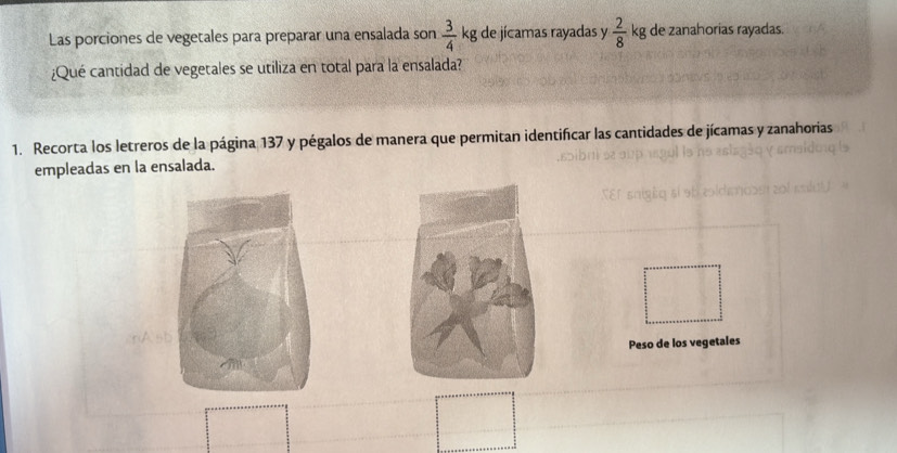 Las porciones de vegetales para preparar una ensalada son  3/4  kg de jícamas rayadas y  2/8  kg de zanahorias rayadas. 
¿Qué cantidad de vegetales se utiliza en total para la ensalada? 
1. Recorta los letreros de la página 137 y pégalos de manera que permitan identificar las cantidades de jícamas y zanahorias 
empleadas en la ensalada. 
Peso de los vegetales