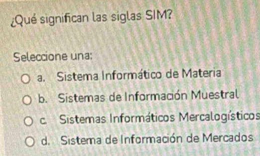 ¿Qué significan las siglas SIM?
Seleccione una:
a. Sistema Informático de Materia
b. Sistemas de Información Muestral
c. Sistemas Informáticos Mercalogísticos
d. Sistema de Información de Mercados