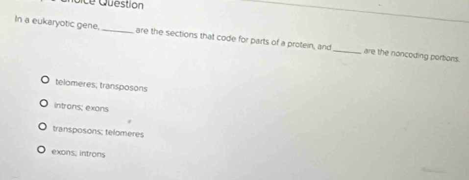 Sice Question
In a eukaryotic gene, _are the sections that code for parts of a protein, and_ are the noncoding portions.
telomeres, transposons
introns; exons
transposons; telomeres
exons, introns