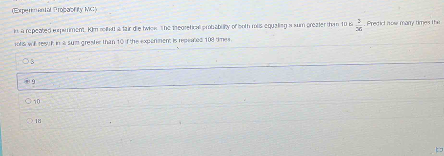 (Experimental Probability MC)
In a repeated experiment, Kim rolled a fair die twice. The theoretical probability of both rolls equaling a sum greater than 10 is  3/36 . Predict how many times the
rolls will result in a sum greater than 10 if the experiment is repeated 108 times.
3
9
10
18