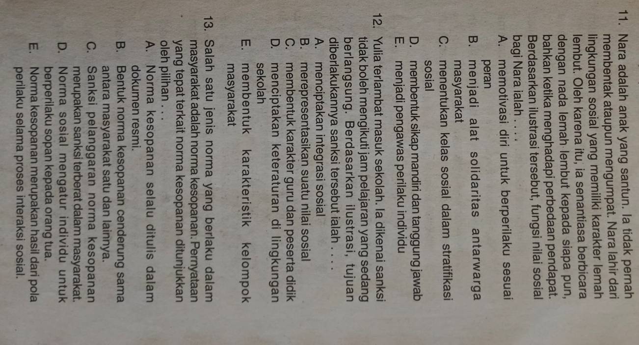 Nara adalah anak yang santun. Ia tidak pernah
membentak ataupun mengumpat. Nara lahir dari
lingkungan sosial yang memiliki karakter lemah
lembut. Oleh karena itu, ia senantiasa berbicara
dengan nada lemah lembut kepada siapa pun,
bahkan ketika menghadapi perbedaan pendapat.
Berdasarkan ilustrasi tersebut, fungsi nilai sosial
bagi Nara ialah . . . .
A. memotivasi diri untuk berperilaku sesuai
peran
B. menjadi alat solidaritas antarwarga
masyarakat
C. menentukan kelas sosial dalam stratifikasi
sosial
D. membentuk sikap mandiri dan tanggung jawab
E. menjadi pengawas perilaku individu
12. Yulia terlambat masuk sekolah. Ia dikenai sanksi
tidak boleh mengikuti jam pelajaran yang sedang
berlangsung. Berdasarkan ilustrasi, tujuan
diberlakukannya sanksi tersebut ialah . . . .
A. menciptakan integrasi sosial
B. merepresentasikan suatu nilai sosial
C.  membentuk karakter guru dan peserta didik
D. menciptakan keteraturan di lingkungan
sekolah
E. membentuk karakteristik kelompok
masyarakat
13. Salah satu jenis norma yang berlaku dalam
masyarakat adalah norma kesopanan. Pernyataan
yang tepat terkait norma kesopanan ditunjukkan
oleh pilihan . . .
A. Norma kesopanan selalu ditulis dalam
dokumen resmi.
B. Bentuk norma kesopanan cenderung sama
antara masyarakat satu dan lainnya.
C. Sanksi pelanggaran norma kesopanan
merupakan sanksi terberat dalam masyarakat.
D. Norma sosial mengatur individu untuk
berperilaku sopan kepada orang tua.
E. Norma kesopanan merupakan hasil dari pola
perilaku selama proses interaksi sosial.