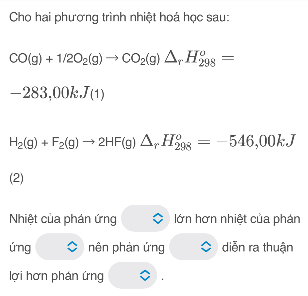 Cho hai phương trình nhiệt hoá học sau:
CO(g)+1/2O_2(g)to CO_2(g)△ _rH_(298)^o=
-283,00kJ(1)
H_2(g)+F_2(g)to 2HF(g)△ _rH_(298)^o=-546,00kJ
(2) 
Nhiệt của phản ứng lớn hơn nhiệt của phản 
ứng nên phản ứng diễn ra thuận 
lợi hơn phản ứng