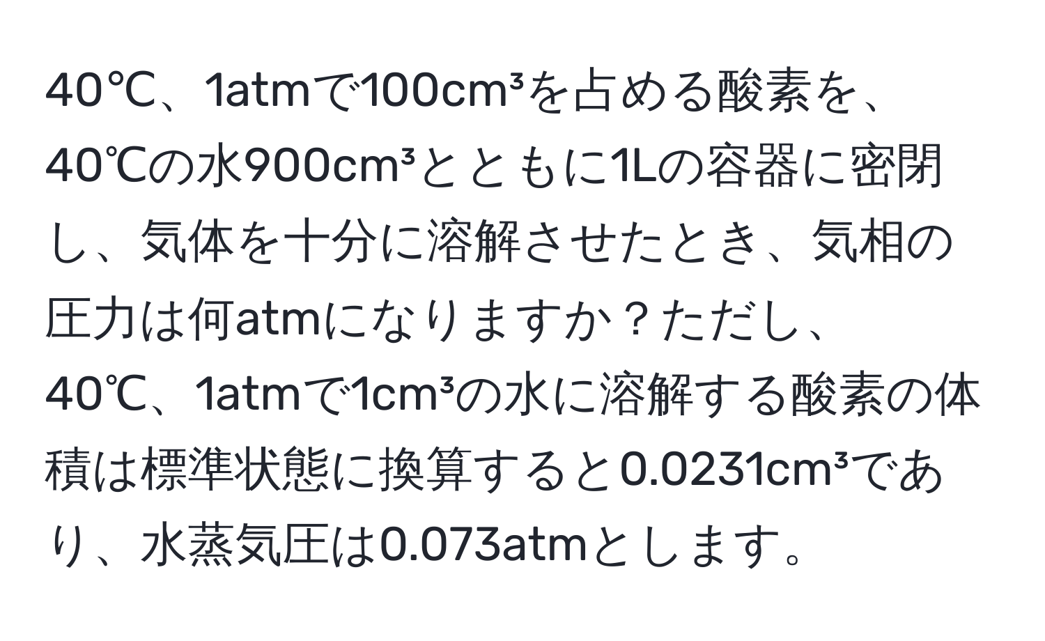 40℃、1atmで100cm³を占める酸素を、40℃の水900cm³とともに1Lの容器に密閉し、気体を十分に溶解させたとき、気相の圧力は何atmになりますか？ただし、40℃、1atmで1cm³の水に溶解する酸素の体積は標準状態に換算すると0.0231cm³であり、水蒸気圧は0.073atmとします。