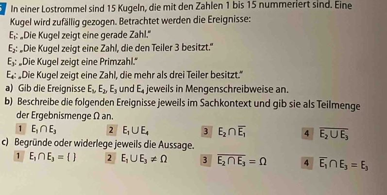 In einer Lostrommel sind 15 Kugeln, die mit den Zahlen 1 bis 15 nummeriert sind. Eine 
Kugel wird zufällig gezogen. Betrachtet werden die Ereignisse:
E_1 : „Die Kugel zeigt eine gerade Zahl.”
E_2 : „Die Kugel zeigt eine Zahl, die den Teiler 3 besitzt.“
E_3 : „Die Kugel zeigt eine Primzahl.“
E_4 : „Die Kugel zeigt eine Zahl, die mehr als drei Teiler besitzt.” 
a) Gib die Ereignisse E_1, E_2, E_3 und E_4 jeweils in Mengenschreibweise an. 
b) Beschreibe die folgenden Ereignisse jeweils im Sachkontext und gib sie als Teilmenge 
der Ergebnismenge Ω an. 
1 E_1∩ E_3 2 E_1∪ E_4 3 E_2∩ overline E_1 4 overline E_2∪ E_3
c) Begründe oder widerlege jeweils die Aussage. 
1 E_1∩ E_3= 2 E_1∪ E_3!= Omega 3 overline E_2∩ E_3=Omega 4 overline E_1∩ E_3=E_3