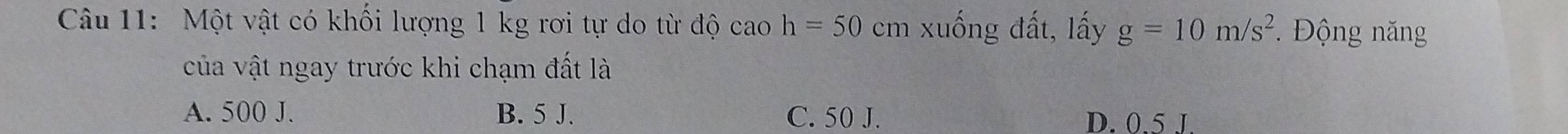Một vật có khối lượng 1 kg rơi tự do từ độ cao h=50 cm xuống đất, lấy g=10m/s^2 Động năng
của vật ngay trước khi chạm đất là
A. 500 J. B. 5 J. C. 50 J. D. 0.5 J.