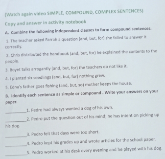 (Watch again video SIMPLE, COMPOUND, COMPLEX SENTENCES) 
Copy and answer in activity notebook 
A. Combine the following independent clauses to form compound sentences. 
1. The teacher asked Farrah a question (and, but, for) she failed to answer it 
correctly. 
2. Chris distributed the handbook (and, but, for) he explained the contents to the 
people. 
3. Boyet talks arrogantly (and, but, for) the teachers do not like it. 
4. I planted six seedlings (and, but, for) nothing grew. 
5. Edna's father goes fishing (and, but, so) mother keeps the house. 
B. Identify each sentence as simple or compound . Write your answers on your 
paper. 
_ 
1. Pedro had always wanted a dog of his own. 
_ 
2. Pedro put the question out of his mind; he has intent on picking up 
his dog. 
_ 
3. Pedro felt that days were too short. 
_ 
4. Pedro kept his grades up and wrote articles for the school paper. 
_ 
5. Pedro worked at his desk every evening and he played with his dog.