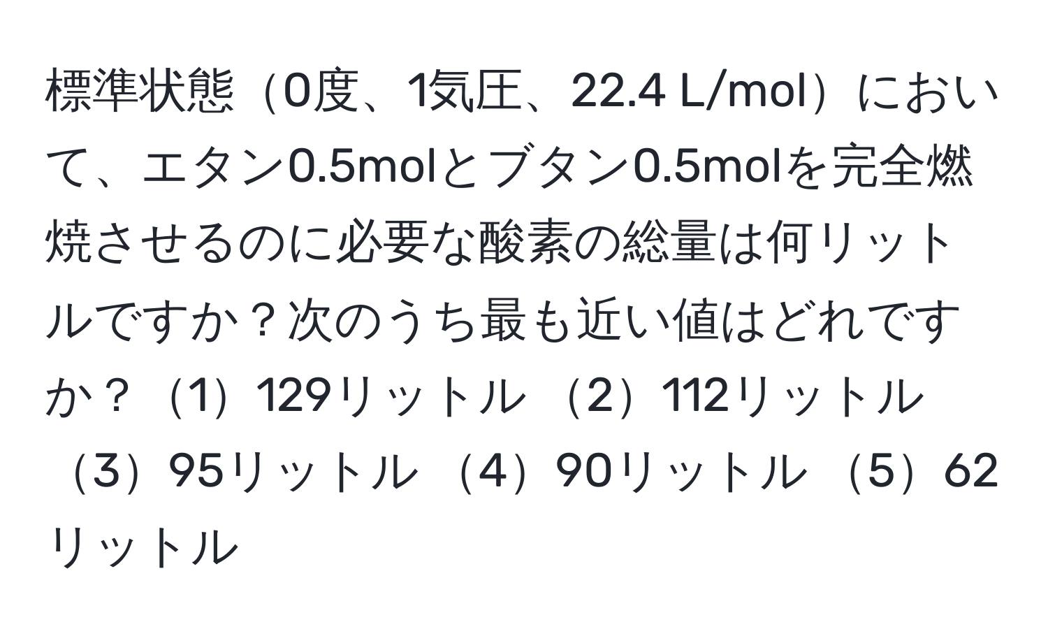 標準状態0度、1気圧、22.4 L/molにおいて、エタン0.5molとブタン0.5molを完全燃焼させるのに必要な酸素の総量は何リットルですか？次のうち最も近い値はどれですか？1129リットル 2112リットル 395リットル 490リットル 562リットル