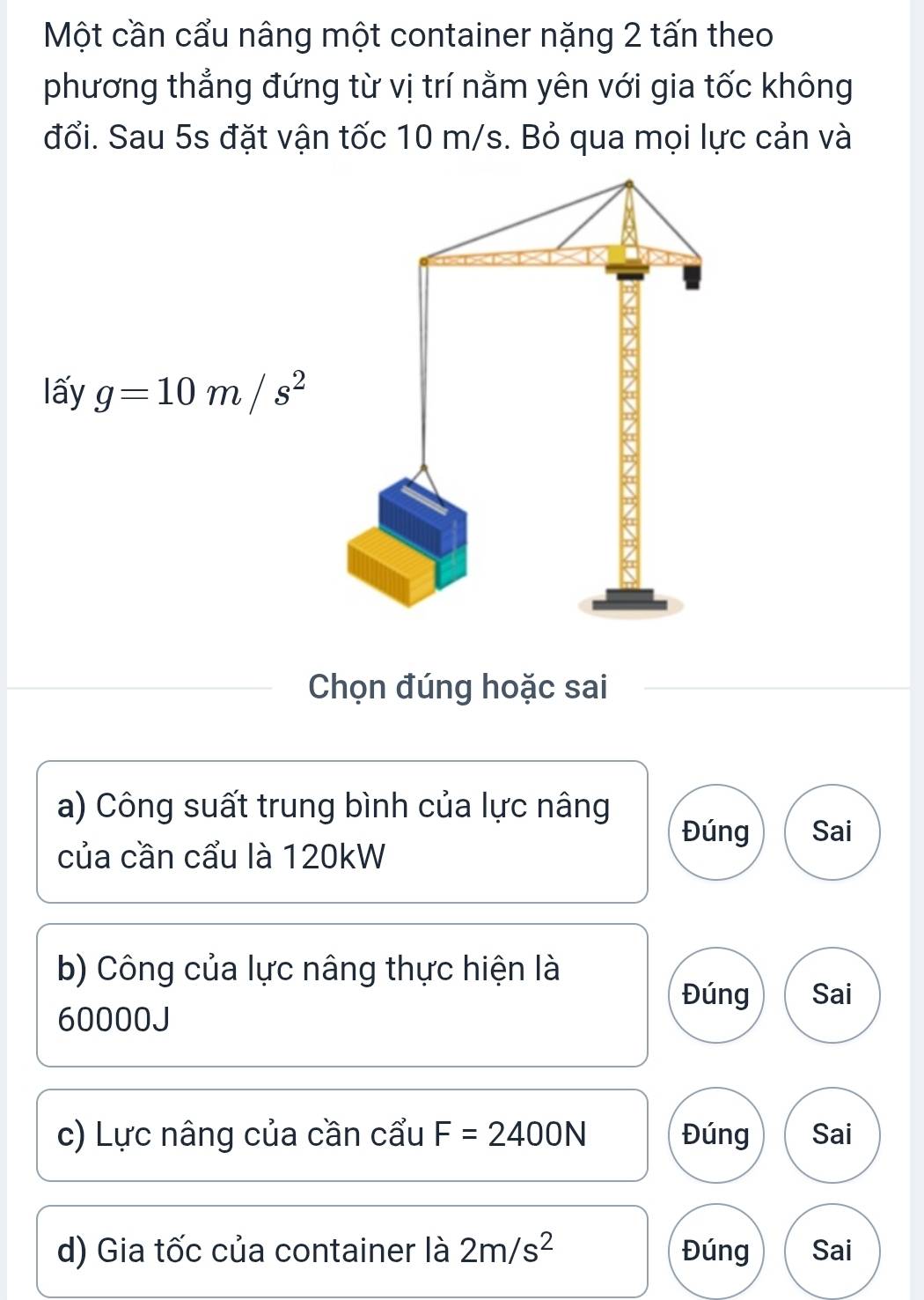 Một cần cẩu nâng một container nặng 2 tấn theo
phương thẳng đứng từ vị trí nằm yên với gia tốc không
đổi. Sau 5s đặt vận tốc 10 m/s. Bỏ qua mọi lực cản và
lấy g=10m/s^2
Chọn đúng hoặc sai
a) Công suất trung bình của lực nâng
Đúng Sai
của cần cẩu là 120kW
b) Công của lực nâng thực hiện là
Đúng Sai
60000J
c) Lực nâng của cần cẩu F=2400N Đúng Sai
d) Gia tốc của container là 2m/s^2 Đúng Sai