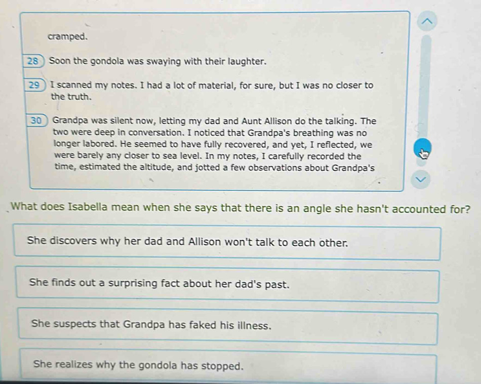 cramped.
28 Soon the gondola was swaying with their laughter.
29)I scanned my notes. I had a lot of material, for sure, but I was no closer to
the truth.
30 Grandpa was silent now, letting my dad and Aunt Allison do the talking. The
two were deep in conversation. I noticed that Grandpa's breathing was no
longer labored. He seemed to have fully recovered, and yet, I reflected, we
were barely any closer to sea level. In my notes, I carefully recorded the
time, estimated the altitude, and jotted a few observations about Grandpa's
What does Isabella mean when she says that there is an angle she hasn't accounted for?
She discovers why her dad and Allison won't talk to each other.
She finds out a surprising fact about her dad's past.
She suspects that Grandpa has faked his illness.
She realizes why the gondola has stopped.