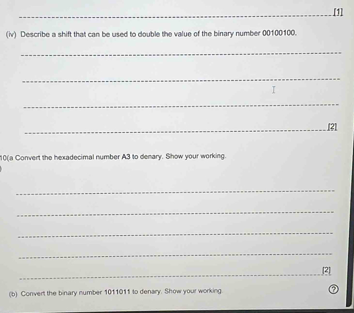 [1] 
(iv) Describe a shift that can be used to double the value of the binary number 00100100. 
_ 
_ 
_ 
_[2] 
10(a Convert the hexadecimal number A3 to denary. Show your working. 
_ 
_ 
_ 
_ 
_ 
[2] 
(b) Convert the binary number 1011011 to denary. Show your working ②