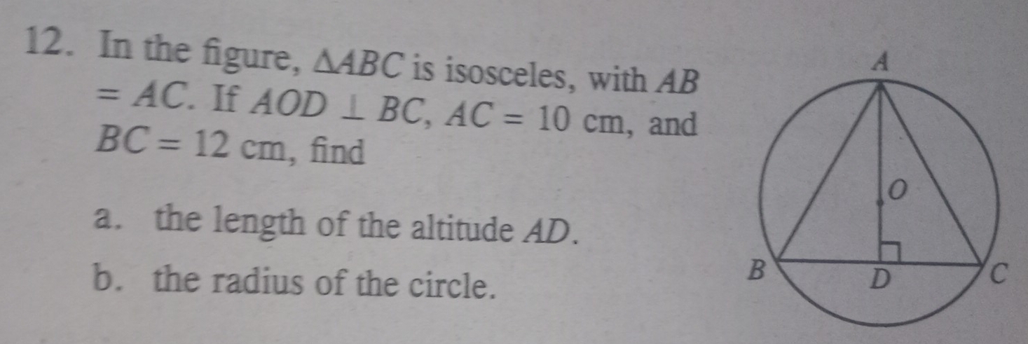 In the figure, △ ABC is isosceles, with AB
=AC. If AOD⊥ BC, AC=10cm , and
BC=12cm , find 
a. the length of the altitude AD. 
b. the radius of the circle.