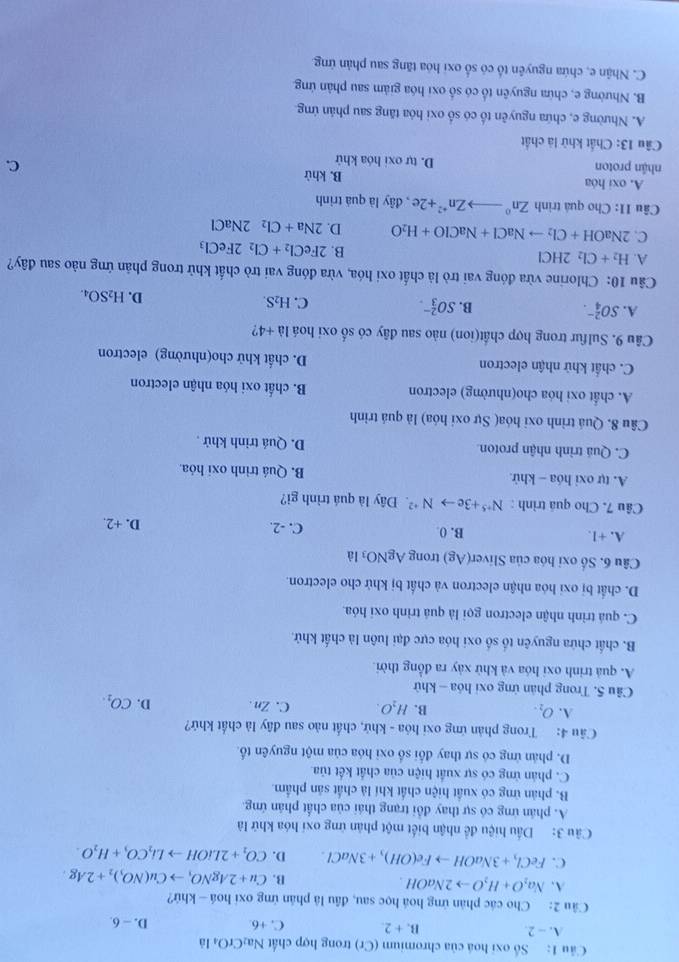 Cu 1: Số oxi hoá của chromium (Cr) trong hợp chất Na_2CrO_4 là
A. - 2. B. + 2. C. +6. D. - 6.
Câu 2: Cho các phản ứng hoá học sau, đầu là phản ứng oxi hoá — khứ?
A. Na_2O+H_2Oto 2NaOH. B. Cu+2AgNO_3to Cu(NO_3)_2+2Ag.
C. FeCl_3+3NaOHto Fe(OH)_3+3NaCl. D. CO_2+2LiOHto Li_2CO_3+H_2O.
Câu 3: Dấu hiệu đề nhận biết một phản ứng oxi hóa khử là
A. phân ứng có sự thay đổi trạng thái của chất phân ứng.
B. phản ứng có xuất hiện chất khí là chất sản phẩm.
C. phản ứng có sự xuất hiện của chất kết tủa
D. phản ứng có sự thay đối số oxi hóa của một nguyên tố.
Câu 4: Trong phản ứng oxi hóa - khứ, chất nào sau đây là chất khứ?
A. O_2. B. H_2O. C.Zn. D. CO_1.
Câu 5. Trong phân ứng oxi hóa - khử
A. quả trình oxi hóa và khử xảy ra đồng thời
B. chất chứa nguyên tố số oxi hóa cực đại luôn là chất khử.
C. quá trình nhận electron gọi là quá trình oxỉ hóa.
D. chất bị oxi hóa nhận electron và chất bị khử cho electron.
Câu 6. Số oxi hóa của Sliver(Ag) trong AgNO_3 là
A. +1. B. 0 C. -2. D. +2.
Câu 7. Cho quá trình : N^(+5)+3eto N^(+2) Đây là quá trình gì?
A. tự oxi hóa - khử B. Quá trình oxi hóa
C. Quá trình nhận proton D. Quá trình khử .
Câu 8. Quá trình oxi hóa( Sự oxỉ hóa) là quá trình
A. chất oxi hóa cho(nhường) electron B. chất oxi hóa nhận electron
C. chất khử nhận electron D. chất khử cho(nhường) electron
Câu 9. Sulfur trong hợp chất(ion) nào sau đây có số oxi hoá 1a+4 ?
A. SO_4^((2-). B. SO_3^(2-). C. H_2)S. D. H_2SO_4.
Câu 10: Chlorine vừa đóng vai trò là chất oxi hóa, vừa đóng vai trò chất khử trong phản ứng nào sau đây?
A. H_2+Cl_22HCl B. 2FeCl_2+Cl_22FeCl_3
C. 2NaOH+Cl_2to NaCl+NaClO+H_2O D. 2Na+Cl_22NaCl
Câu 11: Cho quả trình Zn° to Zn^(+2)+2e , đây là quá trình
A. oxi hóa B. khử C.
nhận proton D. tự oxi hóa khử
Câu 13: Chất khử là chất
A. Nhường e, chứa nguyên tố có số oxi hóa tăng sau phản ứng.
B. Nhường e, chừa nguyên tổ có số oxi hóa giảm sau phản ứng.
C. Nhận e, chứa nguyên tổ có số oxi hóa tăng sau phản ứng.