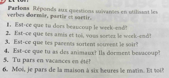 Parlons Réponds aux questions suivantes en utilisant les 
verbes dormir, partir et sortir. 
1. Est-ce que tu dors beaucoup le week-end? 
2. Est-ce que tes amis et toi, vous sortez le week-end? 
3. Est-ce que tes parents sortent souvent le soir? 
4. Est-ce que tu as des animaux? Ils dorment beaucoup? 
5. Tu pars en vacances en été? 
6. Moi, je pars de la maison à six heures le matin. Et toi?