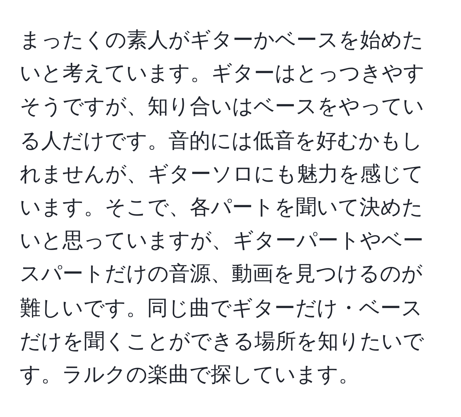 まったくの素人がギターかベースを始めたいと考えています。ギターはとっつきやすそうですが、知り合いはベースをやっている人だけです。音的には低音を好むかもしれませんが、ギターソロにも魅力を感じています。そこで、各パートを聞いて決めたいと思っていますが、ギターパートやベースパートだけの音源、動画を見つけるのが難しいです。同じ曲でギターだけ・ベースだけを聞くことができる場所を知りたいです。ラルクの楽曲で探しています。