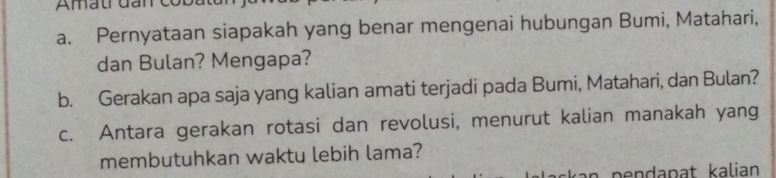 Amatrđanco 
a. Pernyataan siapakah yang benar mengenai hubungan Bumi, Matahari, 
dan Bulan? Mengapa? 
b. Gerakan apa saja yang kalian amati terjadi pada Bumi, Matahari, dan Bulan? 
c. Antara gerakan rotasi dan revolusi, menurut kalian manakah yang 
membutuhkan waktu lebih lama?