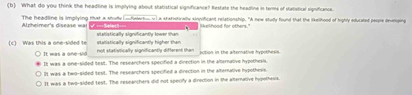 What do you think the headline is implying about statistical significance? Restate the headline in terms of statistical significance.
The headline is implying that a study -Selert v a statistically sinpificant relationship. "A new study found that the likelihood of highly educated people developing
Alzheimer's disease was === Select=== likelihood for others."
statistically significantly lower than
(c) Was this a one-sided te statistically significantly higher than
It was a one-sid not statistically significantly different than nction in the alternative hypothesis.
It was a one-sided test. The researchers specified a direction in the alternative hypothesis.
It was a two-sided test. The researchers specified a direction in the alterative hypothesis.
It was a two-sided test. The researchers did not specify a direction in the alternative hypothesis.