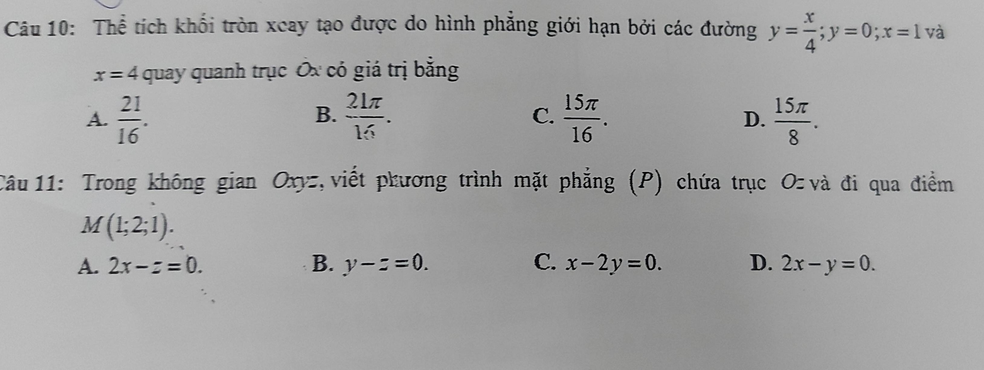 Thể tích khối tròn xeay tạo được do hình phẳng giới hạn bởi các đường y= x/4 ; y=0; x=1 và
x=4 quay quanh trục Ốx có giá trị bằng
B.
C.
A.  21/16 .  21π /16 .  15π /16 .  15π /8 . 
D.
Câu 11: Trong không gian Oxyz, viết phương trình mặt phẳng (P) chứa trục O- và đi qua điểm
M(1;2;1).
A. 2x-z=0. B. y-z=0. C. x-2y=0. D. 2x-y=0.