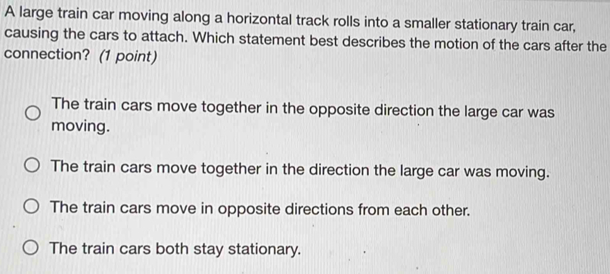 A large train car moving along a horizontal track rolls into a smaller stationary train car,
causing the cars to attach. Which statement best describes the motion of the cars after the
connection? (1 point)
The train cars move together in the opposite direction the large car was
moving.
The train cars move together in the direction the large car was moving.
The train cars move in opposite directions from each other.
The train cars both stay stationary.