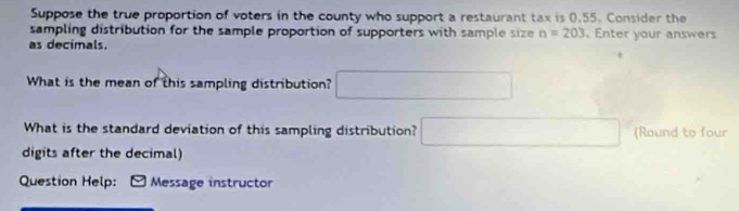 Suppose the true proportion of voters in the county who support a restaurant tax is 0.55. Consider the 
sampling distribution for the sample proportion of supporters with sample size n=203 Enter your answers 
as decimals. 
What is the mean of this sampling distribution? □ 
What is the standard deviation of this sampling distribution? □ (Round to four 
digits after the decimal) 
Question Help: Message instructor