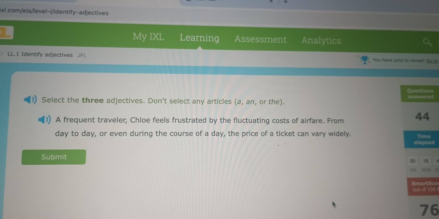 My IXL Learning Assessment Analytics 
LL.1 Identify adjectives JFL You have pins to reveal! Go to 
s 
d 
Select the three adjectives. Don't select any articles (a,an , or the). 
A frequent traveler, Chloe feels frustrated by the fluctuating costs of airfare. From
day to day, or even during the course of a day, the price of a ticket can vary widely. 
d 
Submit 
co 
00 
6