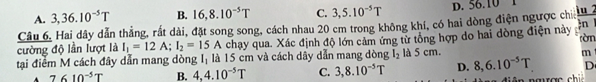 A. 3, 36.10^(-5)T B. 16, 8.10^(-5)T C. 3,5.10^(-5)T D. 56.10
iu 2
n 
Câu 6. Hai dây dẫn thẳng, rất dài, đặt song song, cách nhau 20 cm trong không khí, có hai dòng điện ngược chiế
cường độ lần lượt là I_1=12A; I_2=15A chạy qua. Xác định độ lớn cảm ứng từ tổng hợp do hai dòng điện này rờn
tại điểm M cách đây dẫn mang dòng Iị là 15 cm và cách dây dẫn mang dòng I_2 là 5 cm.
m
A 7610^(-5)T
B. 4, 4.10^(-5)T C. 3, 8.10^(-5)T D. 8, 6.10^(-5)T D