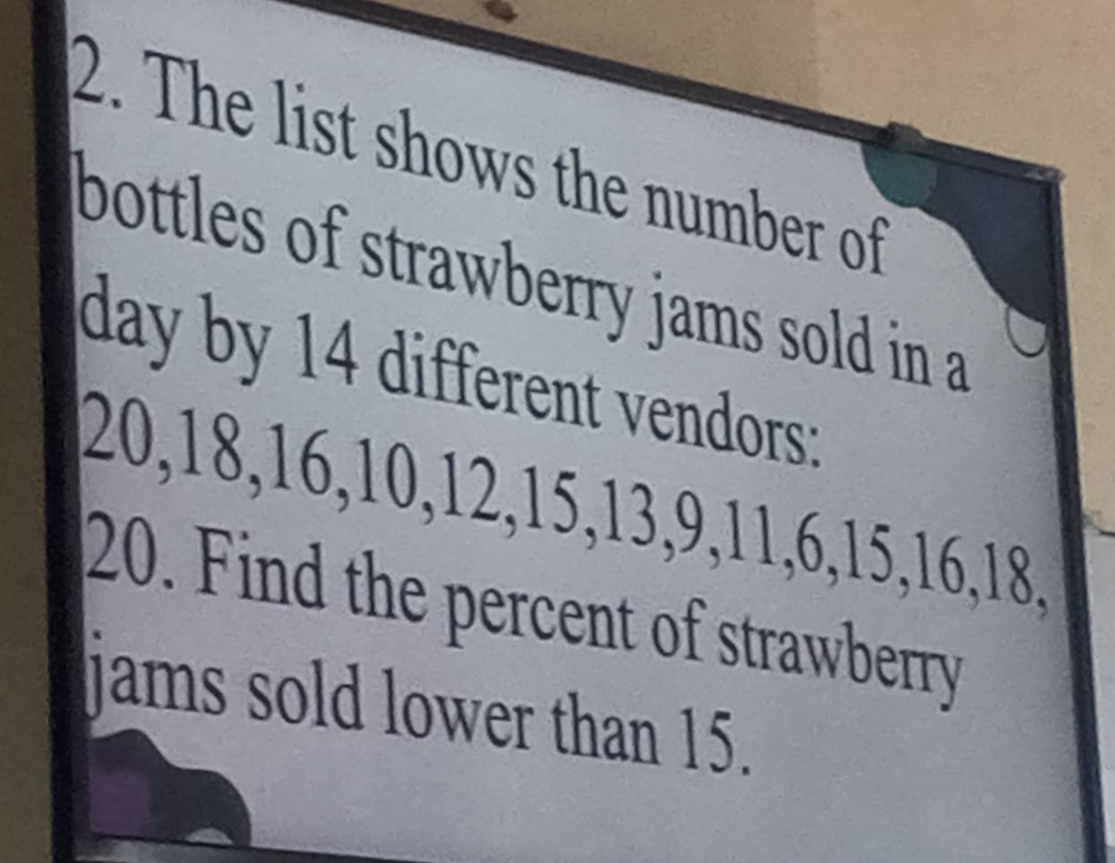 The list shows the number of 
bottles of strawberry jams sold in a
day by 14 different vendors:
20, 18, 16, 10, 12, 15, 13, 9, 11, 6, 15, 16, 18,
20. Find the percent of strawberry 
jams sold lower than 15.