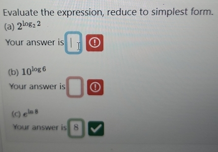 Evaluate the expression, reduce to simplest form. 
(a) 2^(log _2)2
Your answer is | ! 
(b) 10^(log 6)
Your answer is ①
J
(c) e^(ln 8)
Your answer is 8