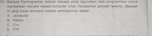 Bahasa Pemrograman adalah bahasa yang digunakan oleh programmer untuk
memberikan instruksi kepada komputer untuk menjalankan perìntah tertentu, dibawah
ini yang bukan termasuk bahasa pemrograman adalah....
A. Javascript
B. Python
C. C++
D. FTP