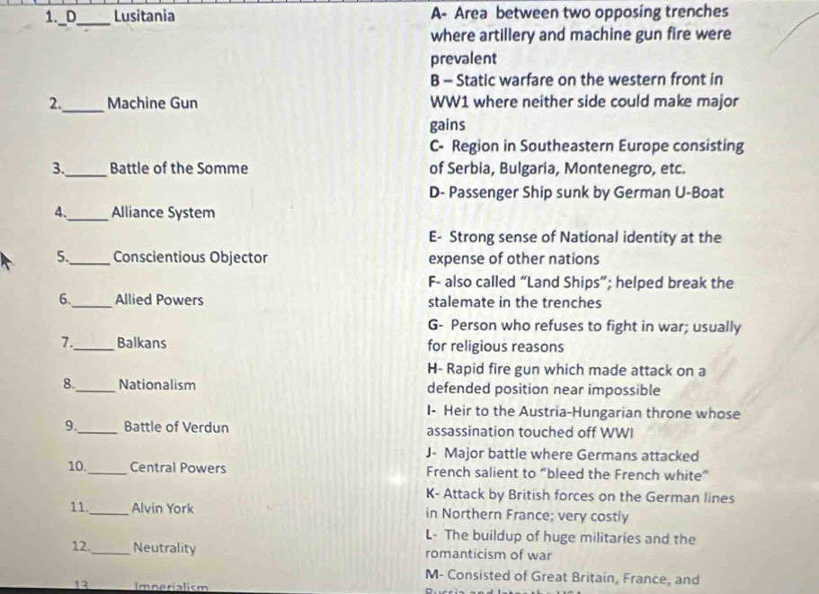 Lusitania A- Area between two opposing trenches
_
where artillery and machine gun fire were
prevalent
B - Static warfare on the western front in
2._ Machine Gun WW1 where neither side could make major
gains
C- Region in Southeastern Europe consisting
3._ Battle of the Somme of Serbia, Bulgaria, Montenegro, etc.
D- Passenger Ship sunk by German U-Boat
4._ Alliance System
E- Strong sense of National identity at the
5._ Conscientious Objector expense of other nations
F- also called “Land Ships”; helped break the
6._ Allied Powers stalemate in the trenches
G- Person who refuses to fight in war; usually
7._ Balkans for religious reasons
H- Rapid fire gun which made attack on a
8._ Nationalism defended position near impossible
I- Heir to the Austria-Hungarian throne whose
9._ Battle of Verdun assassination touched off WWI
J- Major battle where Germans attacked
10._ Central Powers French salient to “bleed the French white”
K- Attack by British forces on the German lines
11._ Alvin York in Northern France; very costly
L- The buildup of huge militaries and the
12_ Neutrality romanticism of war
M- Consisted of Great Britain, France, and
13 Imnerialism