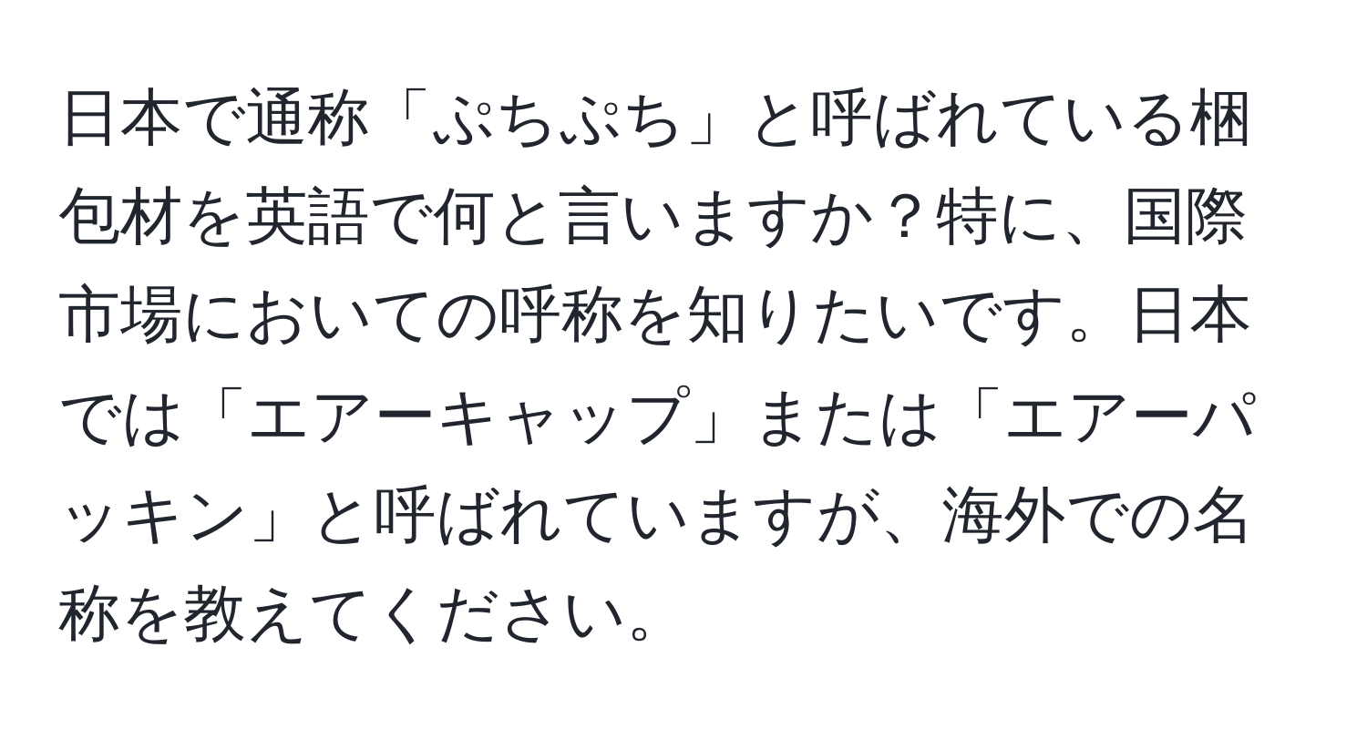 日本で通称「ぷちぷち」と呼ばれている梱包材を英語で何と言いますか？特に、国際市場においての呼称を知りたいです。日本では「エアーキャップ」または「エアーパッキン」と呼ばれていますが、海外での名称を教えてください。