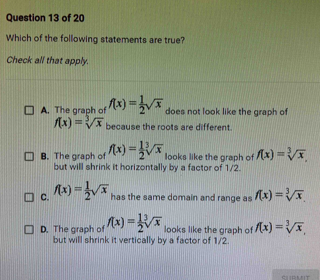 Which of the following statements are true?
Check all that apply.
A. The graph of f(x)= 1/2 sqrt(x) does not look like the graph of
f(x)=sqrt[3](x) because the roots are different.
B. The graph of f(x)= 1/2 sqrt[3](x) looks like the graph of f(x)=sqrt[3](x), 
but will shrink it horizontally by a factor of 1/2.
C. f(x)= 1/2 sqrt(x) has the same domain and range as f(x)=sqrt[3](x).
D. The graph of f(x)= 1/2 sqrt[3](x) looks like the graph of f(x)=sqrt[3](x), 
but will shrink it vertically by a factor of 1/2.