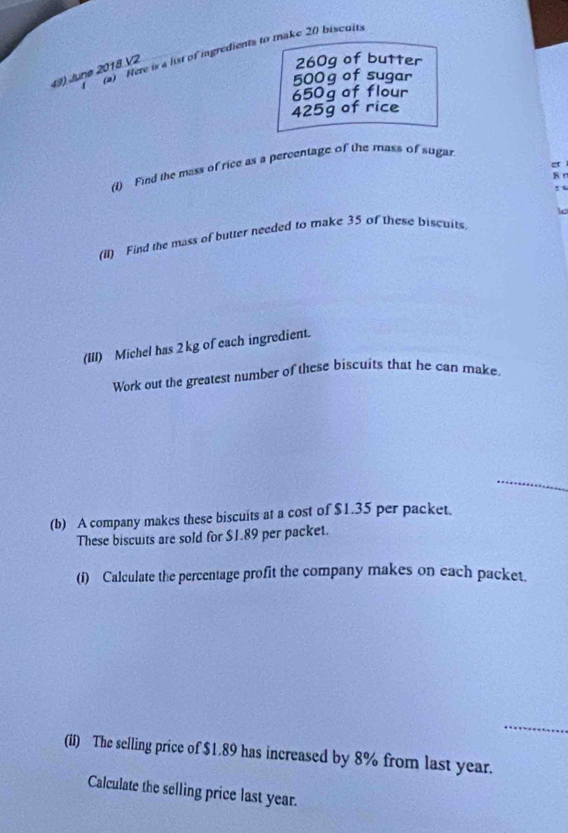 Here is a list of ingredients to make 20 biscuits 
49) JJunø 2018 V2
260g of butter
500 g of sugar
650g of flour
425g of rice 
er 
(1) Find the mass of rice as a percentage of the mass of sugar 
B r 
I 
(il) Find the mass of butter needed to make 35 of these biscuits. 
(III) Michel has 2kg of each ingredient. 
Work out the greatest number of these biscuits that he can make. 
_ 
(b) A company makes these biscuits at a cost of $1.35 per packet. 
These biscuits are sold for $1.89 per packet. 
(i) Calculate the percentage profit the company makes on each packet. 
_ 
(if) The selling price of $1.89 has increased by 8% from last year. 
Calculate the selling price last year.