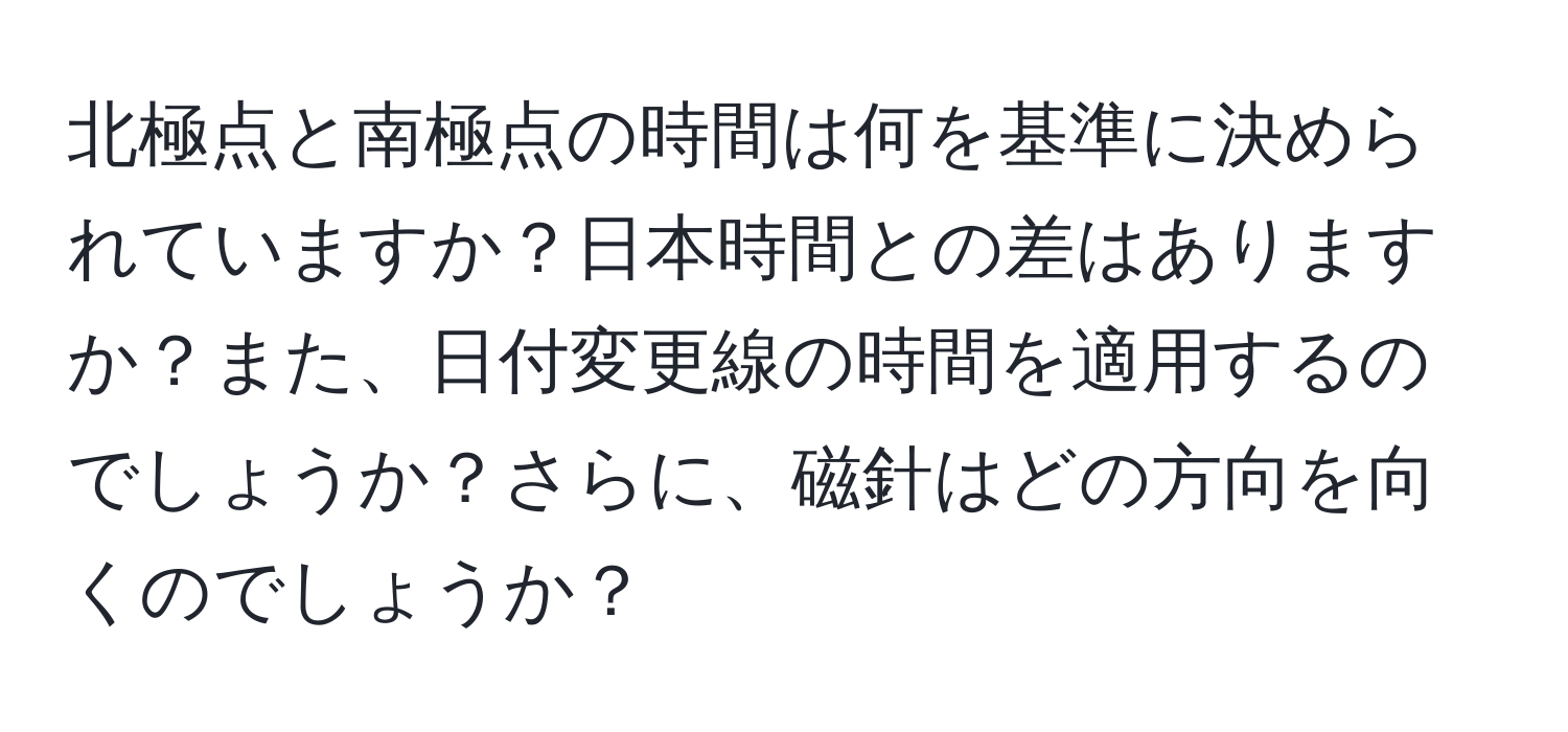 北極点と南極点の時間は何を基準に決められていますか？日本時間との差はありますか？また、日付変更線の時間を適用するのでしょうか？さらに、磁針はどの方向を向くのでしょうか？