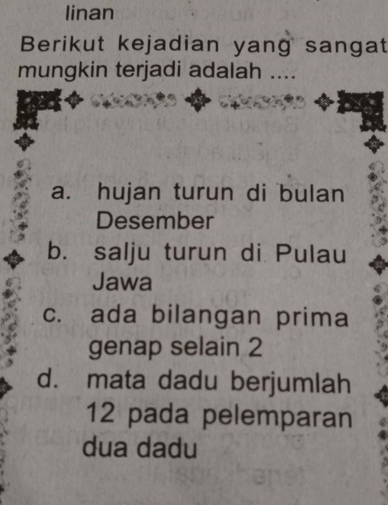 linan
Berikut kejadian yang sangat
mungkin terjadi adalah ....
a. hujan turun di bulan
Desember
b. salju turun di Pulau
Jawa
c. ada bilangan prima
genap selain 2
d. mata dadu berjumlah
12 pada pelemparan
dua dadu