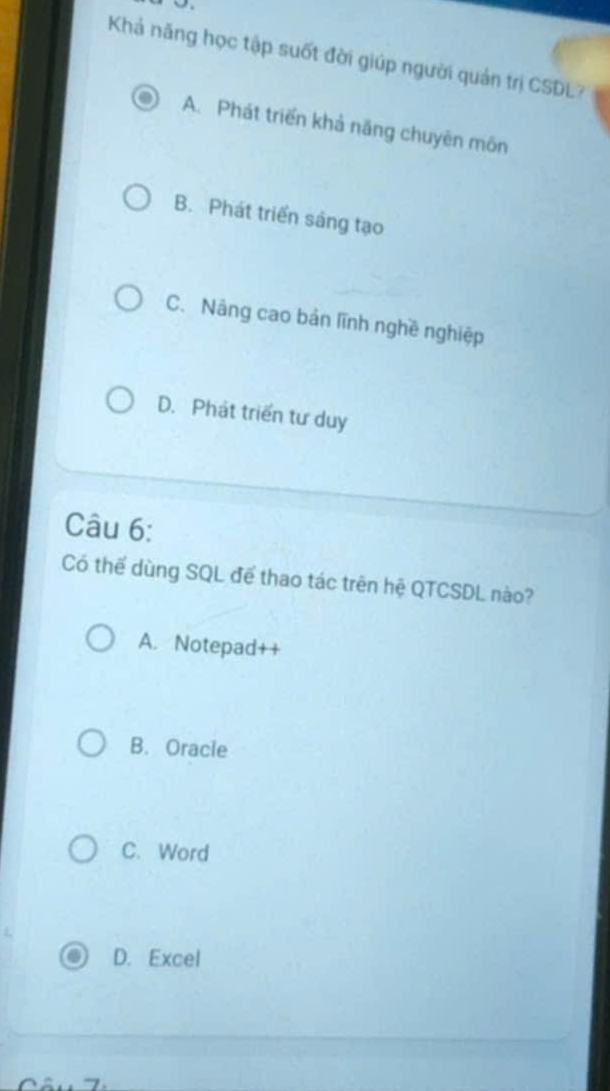 Khả năng học tập suốt đời giúp người quản trị CSDL?
A. Phát triển khả năng chuyên môn
B. Phát triển sáng tạo
C. Nâng cao bản lĩnh nghề nghiệp
D. Phát triển tư duy
Câu 6:
Có thế dùng SQL để thao tác trên hệ QTCSDL nào?
A. Notepad++
B. Oracle
C. Word
D. Excel