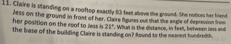 Claire is standing on a rooftop exactly 83 feet above the ground. She notices her friend 
Jess on the ground in front of her. Claire figures out that the angle of depression from 
her position on the roof to Jess is 21°. What is the distance, in feet, between Jess and 
the base of the building Claire is standing on? Round to the nearest hundredth.