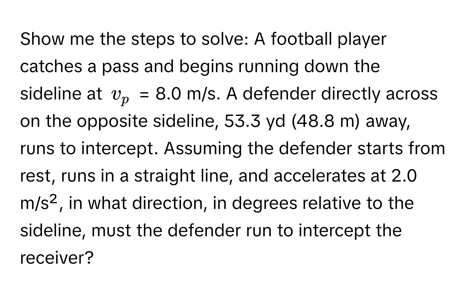 Show me the steps to solve: A football player catches a pass and begins running down the sideline at $v_p$ = 8.0 m/s. A defender directly across on the opposite sideline, 53.3 yd (48.8 m) away, runs to intercept. Assuming the defender starts from rest, runs in a straight line, and accelerates at 2.0 m/s², in what direction, in degrees relative to the sideline, must the defender run to intercept the receiver?