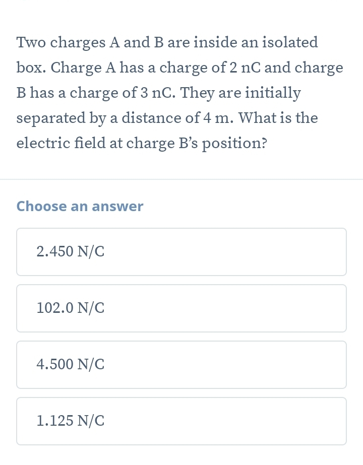 Two charges A and B are inside an isolated
box. Charge A has a charge of 2 nC and charge
B has a charge of 3 nC. They are initially
separated by a distance of 4 m. What is the
electric field at charge B' s position?
Choose an answer
2.450 N/C
102.0 N/C
4.500 N/C
1.125 N/C