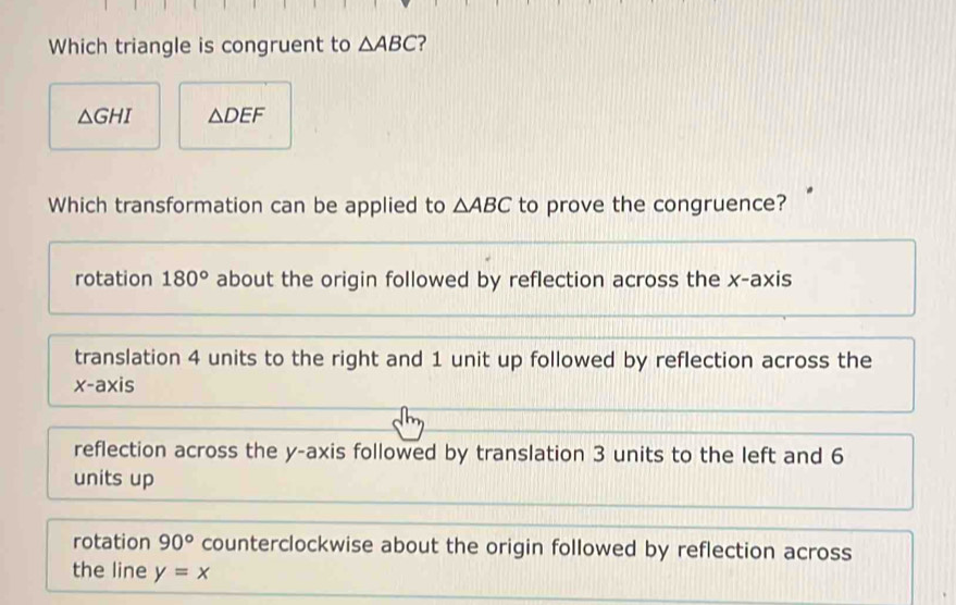 Which triangle is congruent to △ ABC ?
△ GHI △ DEF
Which transformation can be applied to △ ABC to prove the congruence?
rotation 180° about the origin followed by reflection across the x-axis
translation 4 units to the right and 1 unit up followed by reflection across the
x-axis
reflection across the y-axis followed by translation 3 units to the left and 6
units up
rotation 90° counterclockwise about the origin followed by reflection across
the line y=x