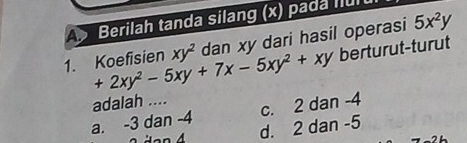 Berilah tanda silang (x) pada flu
1. Koefisien +2xy^2-5xy+7x-5xy^2+xy xy^2 dan xy dari hasil operasi 5x^2y
berturut-turut
adalah ....
a. -3 dan -4 c. 2 dan -4
d. 2 dan -5