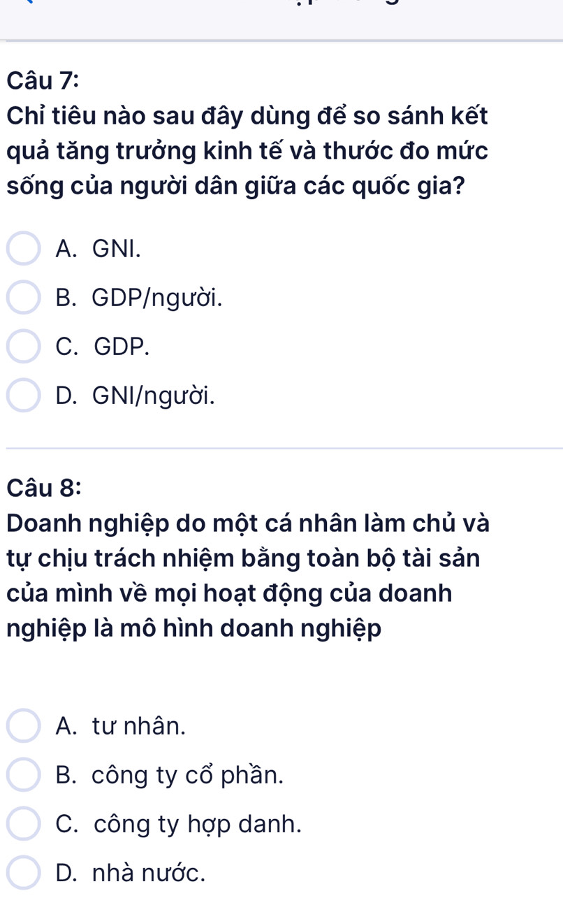 Chỉ tiêu nào sau đây dùng để so sánh kết
quả tăng trưởng kinh tế và thước đo mức
sống của người dân giữa các quốc gia?
A. GNI.
B. GDP/người.
C. GDP.
D. GNI/người.
Câu 8:
Doanh nghiệp do một cá nhân làm chủ và
tự chịu trách nhiệm bằng toàn bộ tài sản
của mình về mọi hoạt động của doanh
nghiệp là mô hình doanh nghiệp
A. tư nhân.
B. công ty cổ phần.
C. công ty hợp danh.
D. nhà nước.