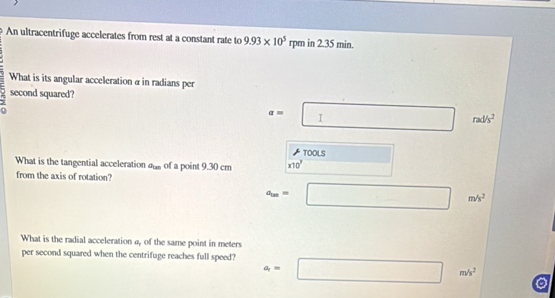 An ultracentrifuge accelerates from rest at a constant rate to 9.93* 10^5 rpm in 2.35 min.
What is its angular acceleration α in radians per
U second squared?
alpha = :□ rad/s^2
TOOLS
What is the tangential acceleration a_tan  of a point 9.30 cm
x10^y □
□ 
from the axis of rotation?
a_tan = ^ □° m/s^2
What is the radial acceleration a, of the same point in meters
per second squared when the centrifuge reaches full speed?
a_r=□ m/s^2