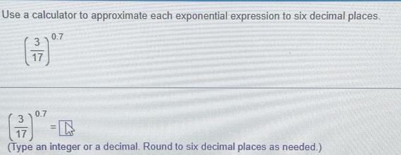 Use a calculator to approximate each exponential expression to six decimal places.
( 3/17 )^0.7
( 3/17 )^0.7=□
(Type an integer or a decimal. Round to six decimal places as needed.)