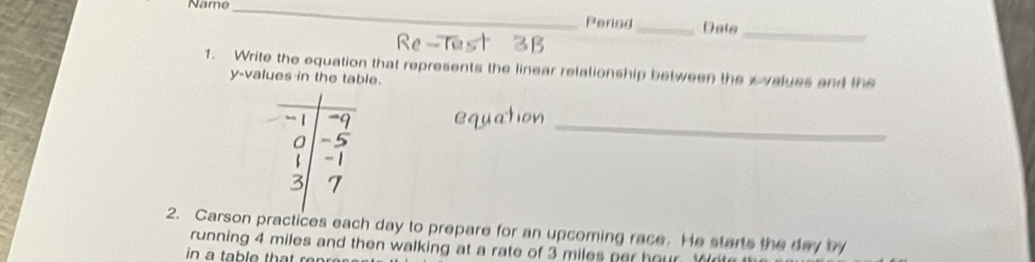 Name_ 
Period_ Dats_ 
Re 
1. Write the equation that represents the linear relalionship between the xvalues and the
y -values in the table. 
_ 
2. Carson practices each day to prepare for an upcoming race. He starts the day by 
running 4 miles and then walking at a rate of 3 miles per hour. r