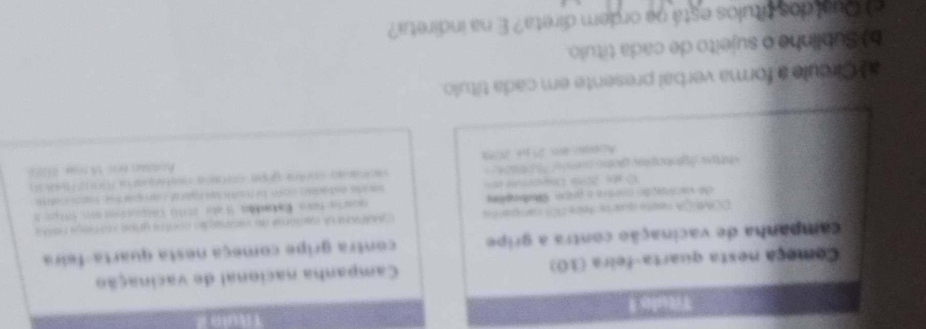 THul0 
Título 1 
Começa nesta quarta-feira (10) Campanha nacional de vacinação 
campanha de vacinação contra a gripe contra gripe começa nesta quarta-feira 
DOMEQA neste quarte foire 201 campanta CdPara cacsonal de cacinação contra urps coraga nesta 
de vactração cartra a pipo Cubaçõe qarte hara. Ea taón. I ato 20110 Cosucion e 19tpea 
O so 2076 Depuenns e= saura estadan norn be fonticis mar af campar te maroonaos 
*httes /glooophy glate camee 'hotos = 
A△nm>gn 25 pe 2098 Acoloous eess tn ria, B10) 
a l Círcule a forma verbal presente em cada título. 
b) Sublinhe o sujeito de cada título. 
e Qual dos títulos está na ordem direta? E na indireta?